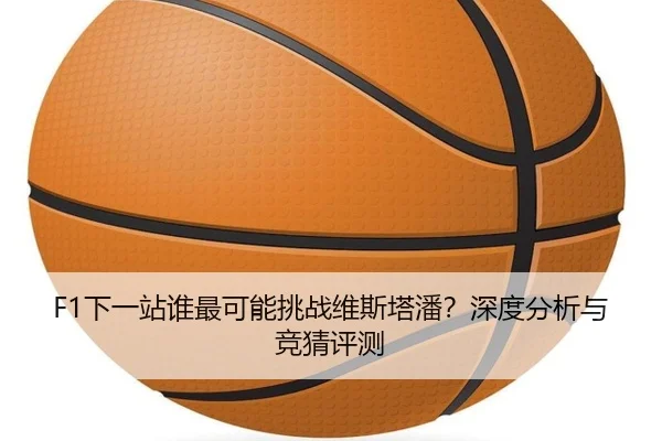 F1下一站谁最可能挑战维斯塔潘？深度分析与竞猜评测